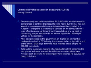 Commercial Vehicles space in disaster (15/1/2014)
Money control
 Despite staring at a debt level of over Rs 5,000 crore Ashok Leyland is
being forced to continue big discounts on its heavy duty trucks. Just last
week the company unveiled a new state-of-the-art heavy duty truck
'Captain' -- with plans of launching 18 vehicles on the same platform --
in an effort to spruce up demand but it has ruled out any cut back on
discounting just yet which has hit an all-time high of Rs 180,000 per
vehicle for the company.
 After being snubbed by the government on its plea for an incentive
package to revive the CV industry, there seems to be no light at the end
of the tunnel. M&M says discounts have reached a level of upto Rs
400,000 per vehicle.
 Tata Motors too saw its margins hit a rock bottom of 0.9 percent in the
last quarter as losses reached Rs 803 crore on a standalone basis.
Average cash discounts for the company have touched Rs 200,000 per
heavy duty truck
 