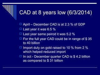 CAD at 8 years low (6/3/2014)
 April – December CAD is at 2.3 % of GDP
 Last year it was 6.5 %
 Last year same peirod it was 5.2 %
 For the full year CAD could be in range of $ 35
to 40 billion
 Import duty on gold raised to 10 % from 2 %
which helped reduced import
 In oct - December quarter CAD is $ 4.2 billion
as compared to $ 31 billion
 