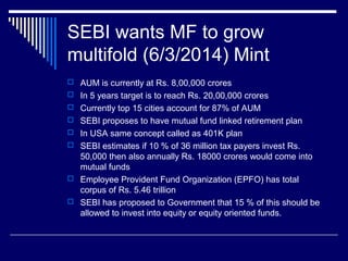 SEBI wants MF to grow
multifold (6/3/2014) Mint
 AUM is currently at Rs. 8,00,000 crores
 In 5 years target is to reach Rs. 20,00,000 crores
 Currently top 15 cities account for 87% of AUM
 SEBI proposes to have mutual fund linked retirement plan
 In USA same concept called as 401K plan
 SEBI estimates if 10 % of 36 million tax payers invest Rs.
50,000 then also annually Rs. 18000 crores would come into
mutual funds
 Employee Provident Fund Organization (EPFO) has total
corpus of Rs. 5.46 trillion
 SEBI has proposed to Government that 15 % of this should be
allowed to invest into equity or equity oriented funds.
 