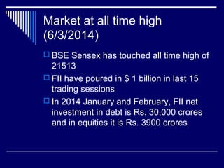 Market at all time high
(6/3/2014)
 BSE Sensex has touched all time high of
21513
 FII have poured in $ 1 billion in last 15
trading sessions
 In 2014 January and February, FII net
investment in debt is Rs. 30,000 crores
and in equities it is Rs. 3900 crores
 