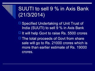 SUUTI to sell 9 % in Axis Bank
(21/3/2014)
 Specified Undertaking of Unit Trust of
India (SUUTI) to sell 9 % in Axis Bank
 It will help Govt to raise Rs. 5500 crores
 The total proceeds of Govt from share
sale will go to Rs. 21000 crores which is
more than earlier estimate of Rs. 19000
crores.
 