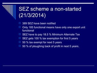 SEZ scheme a non-started
(21/3/2014)
 389 SEZ have been notified
 Only 185 functional means have only one export unit
functional
 SEZ have to pay 18.5 % Minimum Alternate Tax
 SEZ gets 100 % tax exemption for first 5 years
 50 % tax exempt for next 5 years
 50 % of ploughing back of profit in next 5 years.
 