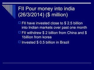 FII Pour money into india
(26/3/2014) ($ million)
 FII have invested close to $ 2.5 billion
into Indian markets over past one month
 FII withdrew $ 2 billion from China and $
1billion from korea
 Invested $ 0.5 billion in Brazil
 
