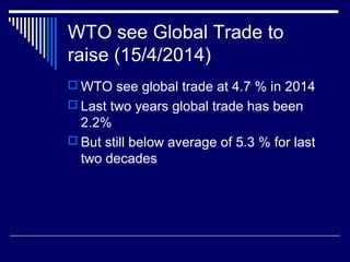 WTO see Global Trade to
raise (15/4/2014)
 WTO see global trade at 4.7 % in 2014
 Last two years global trade has been
2.2%
 But still below average of 5.3 % for last
two decades
 