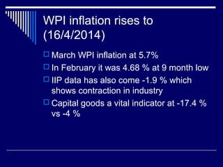 WPI inflation rises to
(16/4/2014)
 March WPI inflation at 5.7%
 In February it was 4.68 % at 9 month low
 IIP data has also come -1.9 % which
shows contraction in industry
 Capital goods a vital indicator at -17.4 %
vs -4 %
 