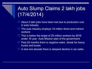 Auto Slump Claims 2 lakh jobs
(17/4/2014)
 About 2 lakh jobs have been lost due to production cuts
in auto industry
 The auto industry employs 19 million direct and indirect
workers
 This is below the target of 25 million workers by 2016
under 10 year Auto Mission plan of the government
 Past 25 months there is negative sales streak for heavy
trucks and buses
 In last one decade there is deepest decline in car sales
 