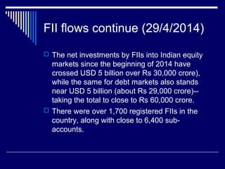 FII flows continue (29/4/2014)
 The net investments by FIIs into Indian equity
markets since the beginning of 2014 have
crossed USD 5 billion over Rs 30,000 crore),
while the same for debt markets also stands
near USD 5 billion (about Rs 29,000 crore)--
taking the total to close to Rs 60,000 crore.
 There were over 1,700 registered FIIs in the
country, along with close to 6,400 sub-
accounts.
 