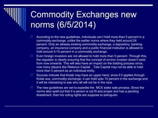Commodity Exchanges new
norms (6/5/2014)
 According to the new guidelines, individuals can’t hold more than 5 percent in a
commodity exchange, unlike the earlier norms where they held around 24
percent. Only an already existing commodity exchange, a depository, banking
company, an insurance company and a public financial institution is allowed to
hold around 5-15 percent in a commodity exchange.
 Even foreign investors are not allowed to hold more than 5 percent. Through this,
the regulator is clearly ensuring that the concept of anchor investor doesn’t exist
from now onwards. This will also have an impact on the bidding process since,
now many players like Reliance Capital , Tata Capital may not be able to hold
more than 5 percent as an individual entity.
 Sources indicate that Kotak may have an upper hand, since if it applies through
Kotak ace, commodity exchange, it can hold upto 15 percent in the exchange and
it will be interesting to see who all will not be in the race.
 The new guidelines are set to expedite the MCX stake sale process. Since the
norms also spell out that if a person is not fit and proper and has a pending
divestment, then his voting rights are suppose to extinguish.
 