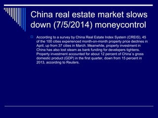 China real estate market slows
down (7/5/2014) moneycontrol
 According to a survey by China Real Estate Index System (CREIS), 45
of the 100 cities experienced month-on-month property price declines in
April, up from 37 cities in March. Meanwhile, property investment in
China has also lost steam as bank funding for developers tightens.
Property investment accounted for about 12 percent of China`s gross
domestic product (GDP) in the first quarter, down from 15 percent in
2013, according to Reuters.
 