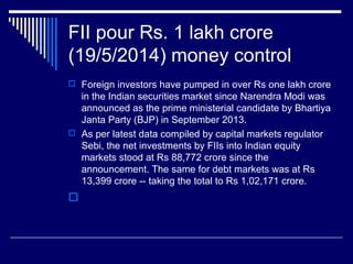 FII pour Rs. 1 lakh crore
(19/5/2014) money control
 Foreign investors have pumped in over Rs one lakh crore
in the Indian securities market since Narendra Modi was
announced as the prime ministerial candidate by Bhartiya
Janta Party (BJP) in September 2013.
 As per latest data compiled by capital markets regulator
Sebi, the net investments by FIIs into Indian equity
markets stood at Rs 88,772 crore since the
announcement. The same for debt markets was at Rs
13,399 crore -- taking the total to Rs 1,02,171 crore.

 