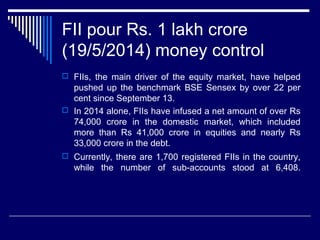 FII pour Rs. 1 lakh crore
(19/5/2014) money control
 FIIs, the main driver of the equity market, have helped
pushed up the benchmark BSE Sensex by over 22 per
cent since September 13.
 In 2014 alone, FIIs have infused a net amount of over Rs
74,000 crore in the domestic market, which included
more than Rs 41,000 crore in equities and nearly Rs
33,000 crore in the debt.
 Currently, there are 1,700 registered FIIs in the country,
while the number of sub-accounts stood at 6,408.
 
