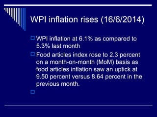 WPI inflation rises (16/6/2014)
 WPI inflation at 6.1% as compared to
5.3% last month
 Food articles index rose to 2.3 percent
on a month-on-month (MoM) basis as
food articles inflation saw an uptick at
9.50 percent versus 8.64 percent in the
previous month.

 