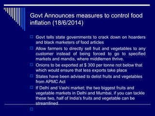 Govt Announces measures to control food
inflation (18/6/2014)
 Govt tells state governments to crack down on hoarders
and black marketers of food articles
 Allow farmers to directly sell fruit and vegetables to any
customer instead of being forced to go to specified
markets and mandis, where middlemen thrive.
 Onions to be exported at $ 300 per tonne not below that
which would ensure that less exports take place
 States have been advised to delist fruits and vegetables
from APMC Act
 If Delhi and Vashi market; the two biggest fruits and
vegetable markets in Delhi and Mumbai, if you can tackle
these two, half of India's fruits and vegetable can be
streamlined.

 