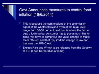 Govt Announces measures to control food
inflation (18/6/2014)
 This is because the commissions of the commission
agent of the wholesalers and even at the retail level
range from 30-50 percent, and that is where the farmer
gets a lower price, consumer has to pay a much higher
price. We have to compress this value change to make
them efficient and that required the change in law and
that was the APMC Act.
 Excess Rice and Wheat to be released from the Godown
of FCI (Food Corporation of India)
 