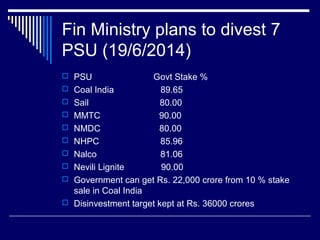 Fin Ministry plans to divest 7
PSU (19/6/2014)
 PSU Govt Stake %
 Coal India 89.65
 Sail 80.00
 MMTC 90.00
 NMDC 80.00
 NHPC 85.96
 Nalco 81.06
 Nevili Lignite 90.00
 Government can get Rs. 22,000 crore from 10 % stake
sale in Coal India
 Disinvestment target kept at Rs. 36000 crores
 