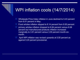 WPI inflation cools (14/7/2014)
 Wholesale Price Index inflation in June declined to 5.43 percent
from 6.01 percent in May.
 Food articles inflation slipped to 8.14 percent from 9.50 percent
 primary articles inflation dropped to 6.84 percent versus 8.58
percent but manufactured products inflation increased
marginally to 3.61 percent versus 3.55 percent month-on-
month.
 April WPI inflation was revised upwards at 5.55 percent as
against 5.20 percent provisional.
 