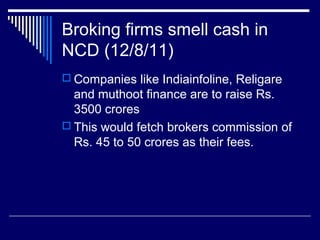 Broking firms smell cash in
NCD (12/8/11)
 Companies like Indiainfoline, Religare
and muthoot finance are to raise Rs.
3500 crores
 This would fetch brokers commission of
Rs. 45 to 50 crores as their fees.
 