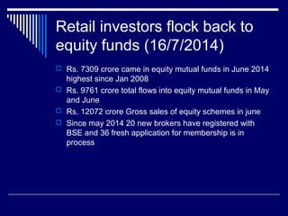 Retail investors flock back to
equity funds (16/7/2014)
 Rs. 7309 crore came in equity mutual funds in June 2014
highest since Jan 2008
 Rs. 9761 crore total flows into equity mutual funds in May
and June
 Rs. 12072 crore Gross sales of equity schemes in june
 Since may 2014 20 new brokers have registered with
BSE and 36 fresh application for membership is in
process
 