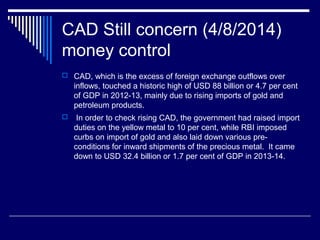 CAD Still concern (4/8/2014)
money control
 CAD, which is the excess of foreign exchange outflows over
inflows, touched a historic high of USD 88 billion or 4.7 per cent
of GDP in 2012-13, mainly due to rising imports of gold and
petroleum products.
 In order to check rising CAD, the government had raised import
duties on the yellow metal to 10 per cent, while RBI imposed
curbs on import of gold and also laid down various pre-
conditions for inward shipments of the precious metal. It came
down to USD 32.4 billion or 1.7 per cent of GDP in 2013-14.
 