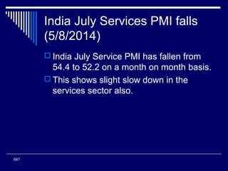 India July Services PMI falls
(5/8/2014)
 India July Service PMI has fallen from
54.4 to 52.2 on a month on month basis.
 This shows slight slow down in the
services sector also.
667
 