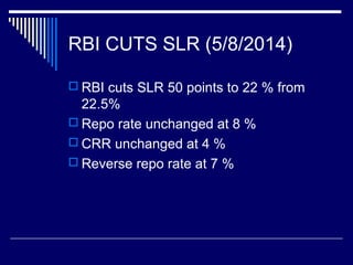 RBI CUTS SLR (5/8/2014)
 RBI cuts SLR 50 points to 22 % from
22.5%
 Repo rate unchanged at 8 %
 CRR unchanged at 4 %
 Reverse repo rate at 7 %
 