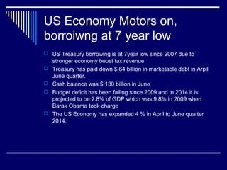 US Economy Motors on,
borroiwng at 7 year low
 US Treasury borrowing is at 7year low since 2007 due to
stronger economy boost tax revenue
 Treasury has paid down $ 64 billion in marketable debt in Arpil
June quarter.
 Cash balance was $ 130 billion in June
 Budget deficit has been falling since 2009 and in 2014 it is
projected to be 2.8% of GDP which was 9.8% in 2009 when
Barak Obama took charge
 The US Economy has expanded 4 % in April to June quarter
2014.
 