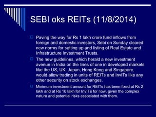 SEBI oks REITs (11/8/2014)
 Paving the way for Rs 1 lakh crore fund inflows from
foreign and domestic investors, Sebi on Sunday cleared
new norms for setting up and listing of Real Estate and
Infrastructure Investment Trusts.
 The new guidelines, which herald a new investment
avenue in India on the lines of one in developed markets
like the US, UK, Japan, Hong Kong and Singapore,
would allow trading in units of REITs and InvITs like any
other security on stock exchanges.
 Minimum investment amount for REITs has been fixed at Rs 2
lakh and at Rs 10 lakh for InvITs for now, given the complex
nature and potential risks associated with them.
 