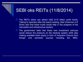 SEBI oks REITs (11/8/2014)
 The REITs alone can attract USD 8-10 billion worth funds.
Talking to reporters after the board meeting, Sebi Chairman U K
Sinha said that these trusts would help in the progress of the
real estate and infrastructure sectors.
 The government feels that these new investment avenues
would reduce the pressure on the banking system while also
making available fresh equity in form of long-term finance from
foreign and domestic sources including the NRIs
 