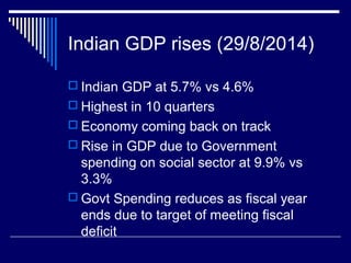 Indian GDP rises (29/8/2014)
 Indian GDP at 5.7% vs 4.6%
 Highest in 10 quarters
 Economy coming back on track
 Rise in GDP due to Government
spending on social sector at 9.9% vs
3.3%
 Govt Spending reduces as fiscal year
ends due to target of meeting fiscal
deficit
 