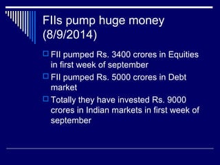 FIIs pump huge money
(8/9/2014)
 FII pumped Rs. 3400 crores in Equities
in first week of september
 FII pumped Rs. 5000 crores in Debt
market
 Totally they have invested Rs. 9000
crores in Indian markets in first week of
september
 