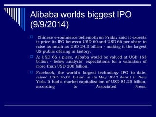Alibaba worlds biggest IPO
(9/9/2014)
 Chinese e-commerce behemoth on Friday said it expects
to price its IPO between USD 60 and USD 66 per share to
raise as much as USD 24.3 billion - making it the largest
US public offering in history.
 At USD 66 a piece, Alibaba would be valued at USD 163
billion - below analysts` expectations for a valuation of
more than USD 200 billion.
 Facebook, the world`s largest technology IPO to date,
raised USD 16.01 billion in its May 2012 debut in New
York. It had a market capitalization of USD 81.25 billion,
according to Associated Press.
 