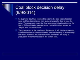 Coal block decision delay
(9/9/2014)
 he Supreme Court has reserved its order in the coal block allocation
case and has also refrained from giving any specific date to pass the
order. The apex court heard the final arguments today to determine the
fate of 218 coal blocks awarded since 1993 which it has termed as
"illegal" and "unconstitutional.“
 The government at the hearing on September 1, left it to the apex court
to decide the fate of these coal blocks, held as illegal by it, while stating
that about 40 blocks are operational and another six are ready to
produce 50 million tonnes coal in the current year.
 