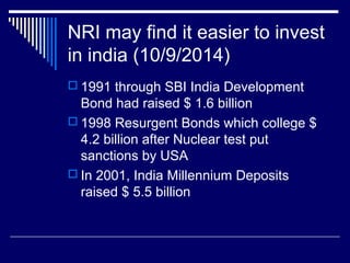 NRI may find it easier to invest
in india (10/9/2014)
 1991 through SBI India Development
Bond had raised $ 1.6 billion
 1998 Resurgent Bonds which college $
4.2 billion after Nuclear test put
sanctions by USA
 In 2001, India Millennium Deposits
raised $ 5.5 billion
 