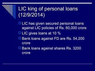 LIC king of personal loans
(12/9/2014)
 LIC has given secured personal loans
against LIC policies of Rs. 60,000 crore
 LIC gives loans at 10 %
 Bank loans against FD are Rs. 54,200
crore
 Bank loans against shares Rs. 3200
crore
 