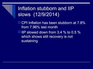Inflation stubborn and IIP
slows (12/9/2014)
 CPI Inflation has been stubborn at 7.8%
from 7.96% last month
 IIP slowed down from 3.4 % to 0.5 %
which shows still recovery is not
sustaining
 
