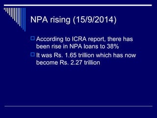 NPA rising (15/9/2014)
 According to ICRA report, there has
been rise in NPA loans to 38%
 It was Rs. 1.65 trillion which has now
become Rs. 2.27 trillion
 