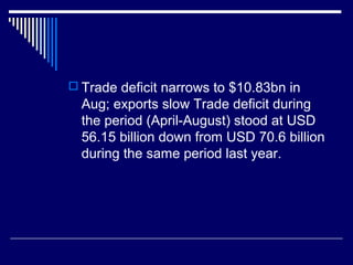  Trade deficit narrows to $10.83bn in
Aug; exports slow Trade deficit during
the period (April-August) stood at USD
56.15 billion down from USD 70.6 billion
during the same period last year.
 