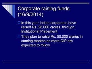Corporate raising funds
(16/9/2014)
 In this year Indian corporates have
raised Rs. 26,000 crores through
Institutional Placement
 They plan to raise Rs. 50,000 crores in
coming months as more QIP are
expected to follow
 