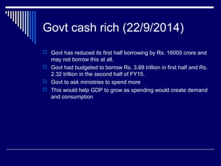 Govt cash rich (22/9/2014)
 Govt has reduced its first half borrowing by Rs. 16000 crore and
may not borrow this at all.
 Govt had budgeted to borrow Rs. 3.68 trillion in first half and Rs.
2.32 trillion in the second half of FY15.
 Govt to ask ministries to spend more
 This would help GDP to grow as spending would create demand
and consumption
 