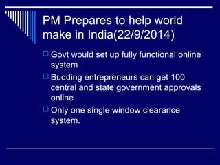 PM Prepares to help world
make in India(22/9/2014)
 Govt would set up fully functional online
system
 Budding entrepreneurs can get 100
central and state government approvals
online
 Only one single window clearance
system.
 