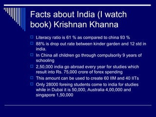 Facts about India (I watch
book) Krishnan Khanna
 Literacy ratio is 61 % as compared to china 93 %
 88% is drop out rate between kinder garden and 12 std in
india.
 In China all children go through compulsorily 9 years of
schooling
 2,50,000 india go abroad every year for studies which
result into Rs. 75,000 crore of forex spending
 This amount can be used to create 60 IIM and 40 IITs
 Only 28000 foreing students come to india for studies
while in Dubai it is 50,000, Australia 4,00,000 and
singapore 1,50,000
 