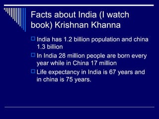 Facts about India (I watch
book) Krishnan Khanna
 India has 1.2 billion population and china
1.3 billion
 In India 28 million people are born every
year while in China 17 million
 Life expectancy in India is 67 years and
in china is 75 years.
 