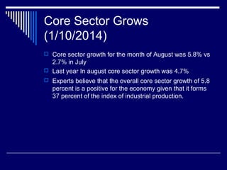 Core Sector Grows
(1/10/2014)
 Core sector growth for the month of August was 5.8% vs
2.7% in July
 Last year In august core sector growth was 4.7%
 Experts believe that the overall core sector growth of 5.8
percent is a positive for the economy given that it forms
37 percent of the index of industrial production.
 