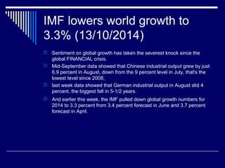 IMF lowers world growth to
3.3% (13/10/2014)
 Sentiment on global growth has taken the severest knock since the
global FINANCIAL crisis.
 Mid-September data showed that Chinese industrial output grew by just
6.9 percent in August, down from the 9 percent level in July, that's the
lowest level since 2008;
 last week data showed that German industrial output in August slid 4
percent, the biggest fall in 5-1/2 years.
 And earlier this week, the IMF pulled down global growth numbers for
2014 to 3.3 percent from 3.4 percent forecast in June and 3.7 percent
forecast in April.
 