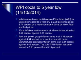 WPI cools to 5 year low
(14/10/2014)
 Inflation data based on Wholesale Price Index (WPI) for
September eased to 5-year low at 2.38 percent against
3.74 percent on a month-on-month basis on lower food
and fuel prices.
 Food inflation, which came in at 33-month low, stood at
3.52 percent against 5.15 percent
 Fuel and power group inflation came in at 1.33 percent
against 4.54 percent on a month-on-month basis.
Manufactured products inflation came in at 2.84 percent
against 3.45 percent. The July WPI inflation has been
revised to 5.41 percent from 5.19 percent.
 