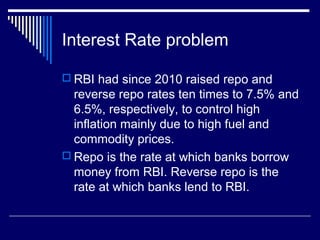 Interest Rate problem
 RBI had since 2010 raised repo and
reverse repo rates ten times to 7.5% and
6.5%, respectively, to control high
inflation mainly due to high fuel and
commodity prices.
 Repo is the rate at which banks borrow
money from RBI. Reverse repo is the
rate at which banks lend to RBI.
 