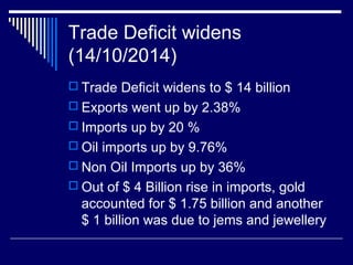 Trade Deficit widens
(14/10/2014)
 Trade Deficit widens to $ 14 billion
 Exports went up by 2.38%
 Imports up by 20 %
 Oil imports up by 9.76%
 Non Oil Imports up by 36%
 Out of $ 4 Billion rise in imports, gold
accounted for $ 1.75 billion and another
$ 1 billion was due to jems and jewellery
 