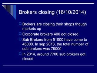 Brokers closing (16/10/2014)
 Brokers are closing their shops though
markets up
 Corporate brokers 400 got closed
 Sub Brokers from 51000 have come to
46000. In sep 2013, the total number of
sub brokers was 79000
 In 2014, around 7700 sub brokers got
closed
 