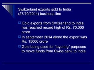 Switzerland exports gold to India
(27/10/2014) business line
 Gold exports from Switzerland to India
has reached record high of Rs. 70,000
crore
 In september 2014 alone the export was
Rs. 15000 crore
 Gold being used for “layering” purposes
to move funds from Swiss bank to India
 
