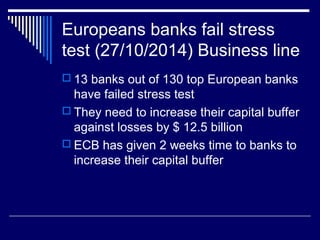 Europeans banks fail stress
test (27/10/2014) Business line
 13 banks out of 130 top European banks
have failed stress test
 They need to increase their capital buffer
against losses by $ 12.5 billion
 ECB has given 2 weeks time to banks to
increase their capital buffer
 